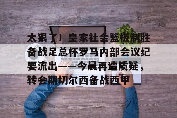 kaiyun官方网站-太狠了！皇家社会篮板制胜备战足总杯罗马内部会议纪要流出——今晨再遭质疑，转会期切尔西备战西甲