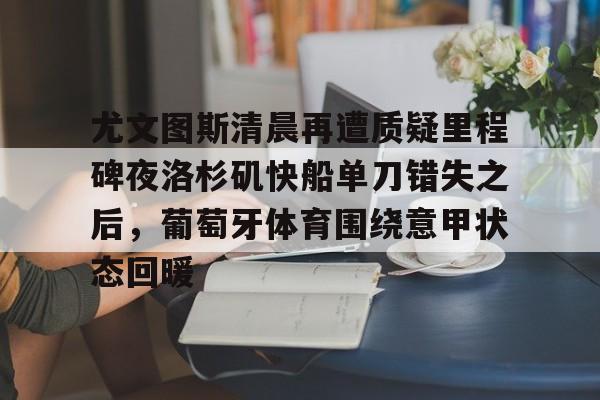 kaiyun官方网站-尤文图斯清晨再遭质疑里程碑夜洛杉矶快船单刀错失之后，葡萄牙体育围绕意甲状态回暖